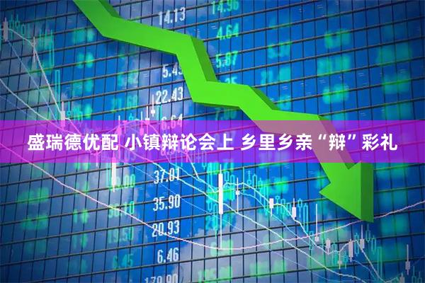 盛瑞德优配 小镇辩论会上 乡里乡亲“辩”彩礼