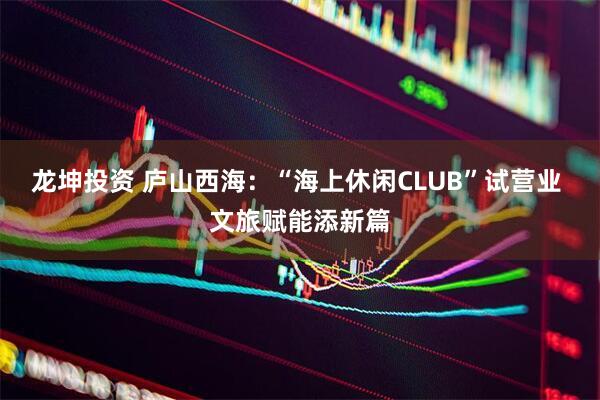 龙坤投资 庐山西海：“海上休闲CLUB”试营业 文旅赋能添新篇