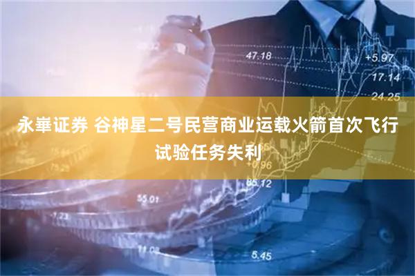 永崋证券 谷神星二号民营商业运载火箭首次飞行试验任务失利