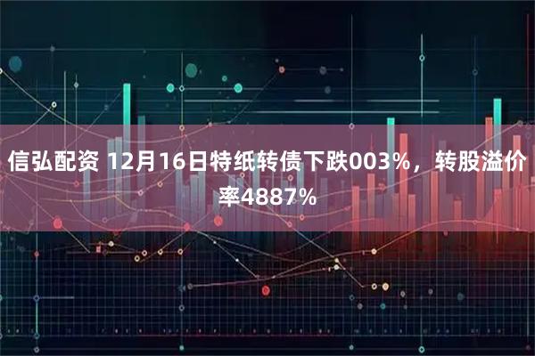 信弘配资 12月16日特纸转债下跌003%，转股溢价率4887%
