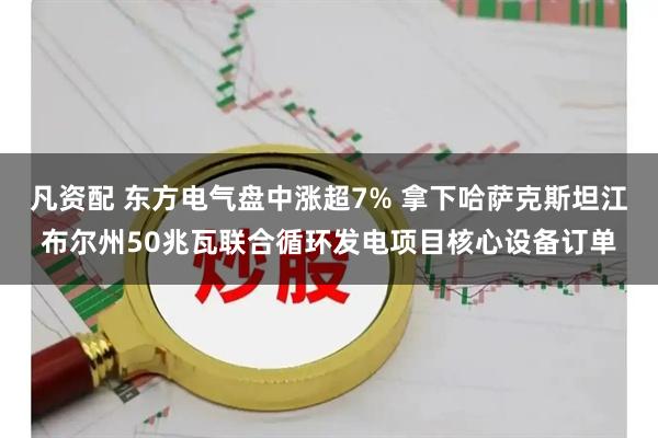 凡资配 东方电气盘中涨超7% 拿下哈萨克斯坦江布尔州50兆瓦联合循环发电项目核心设备订单