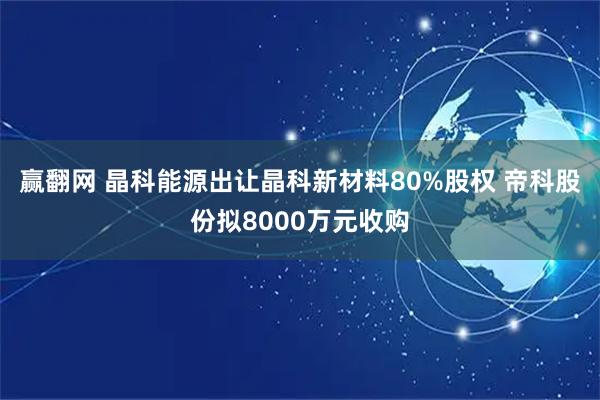 赢翻网 晶科能源出让晶科新材料80%股权 帝科股份拟8000万元收购