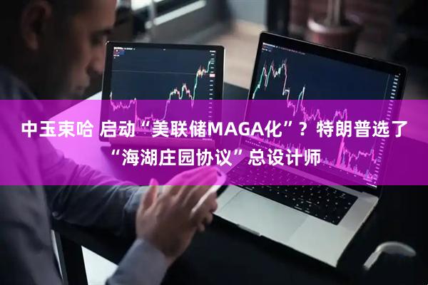 中玉束哈 启动“美联储MAGA化”？特朗普选了“海湖庄园协议”总设计师
