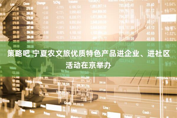 策略吧 宁夏农文旅优质特色产品进企业、进社区活动在京举办