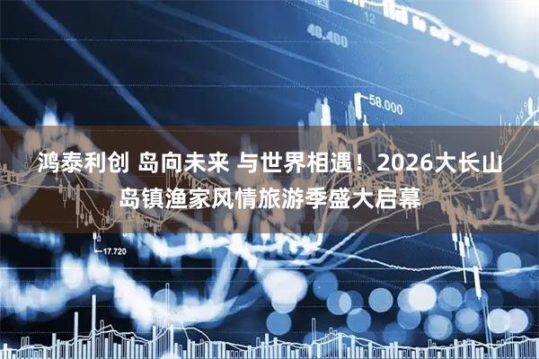 鸿泰利创 岛向未来 与世界相遇！2026大长山岛镇渔家风情旅游季盛大启幕